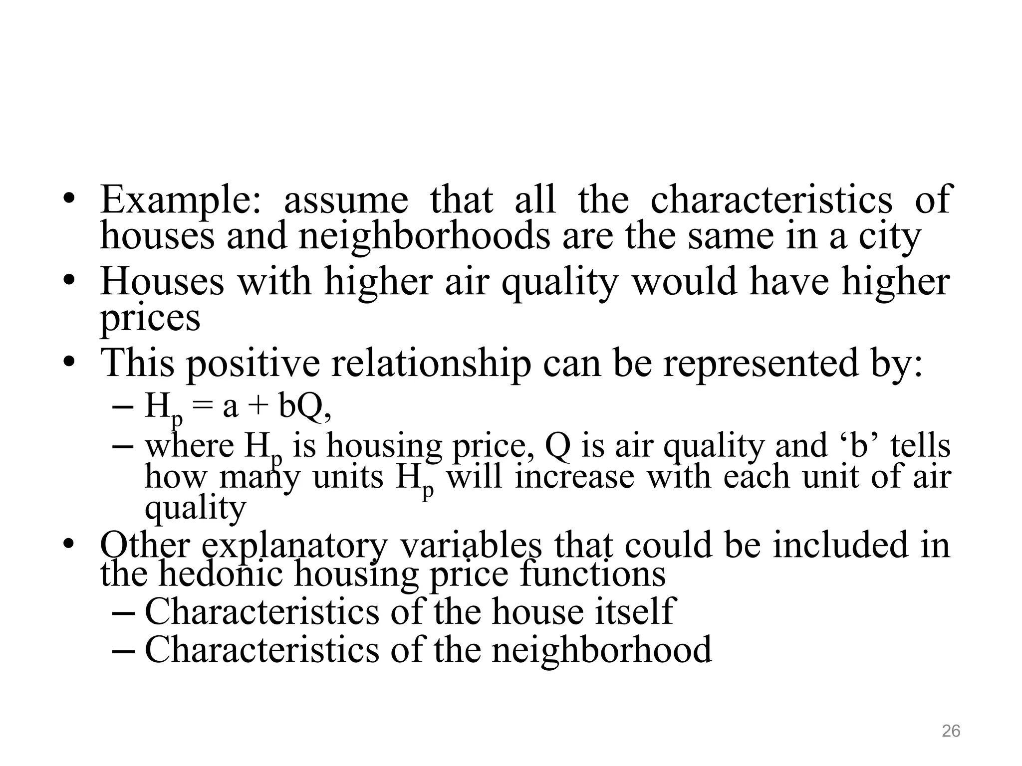 • Example: assume that all the characteristics of
houses and neighborhoods are the same in a city
• Houses with higher air quality would have higher
prices
• This positive relationship can be represented by:
– Hp = a + bQ,
– where Hp is housing price, Q is air quality and ‘b’ tells
how many units Hp will increase with each unit of air
quality
• Other explanatory variables that could be included in
the hedonic housing price functions
– Characteristics of the house itself
– Characteristics of the neighborhood
26
 
