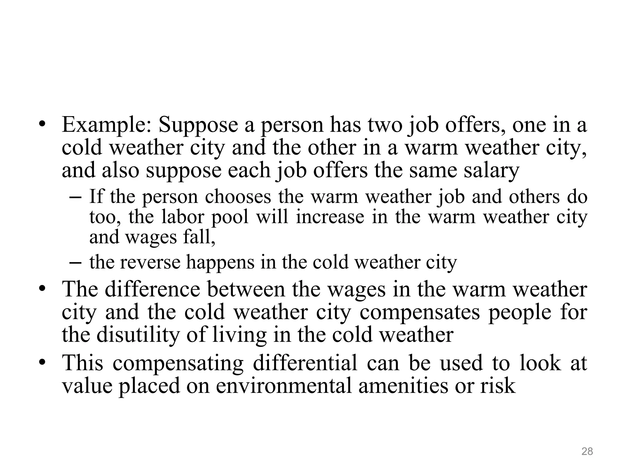 • Example: Suppose a person has two job offers, one in a
cold weather city and the other in a warm weather city,
and also suppose each job offers the same salary
– If the person chooses the warm weather job and others do
too, the labor pool will increase in the warm weather city
and wages fall,
– the reverse happens in the cold weather city
• The difference between the wages in the warm weather
city and the cold weather city compensates people for
the disutility of living in the cold weather
• This compensating differential can be used to look at
value placed on environmental amenities or risk
28
 