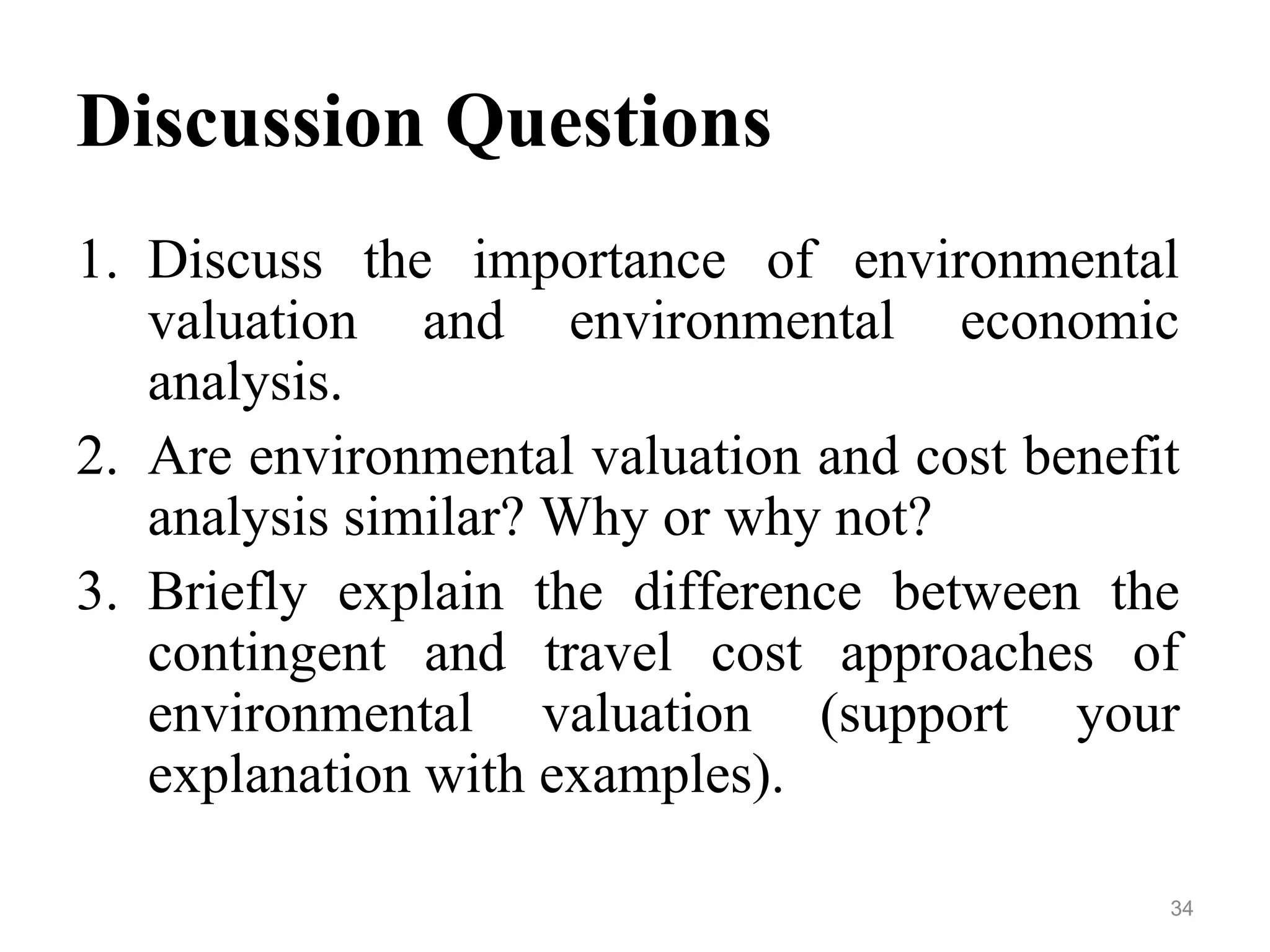 Discussion Questions
1. Discuss the importance of environmental
valuation and environmental economic
analysis.
2. Are environmental valuation and cost benefit
analysis similar? Why or why not?
3. Briefly explain the difference between the
contingent and travel cost approaches of
environmental valuation (support your
explanation with examples).
34
 