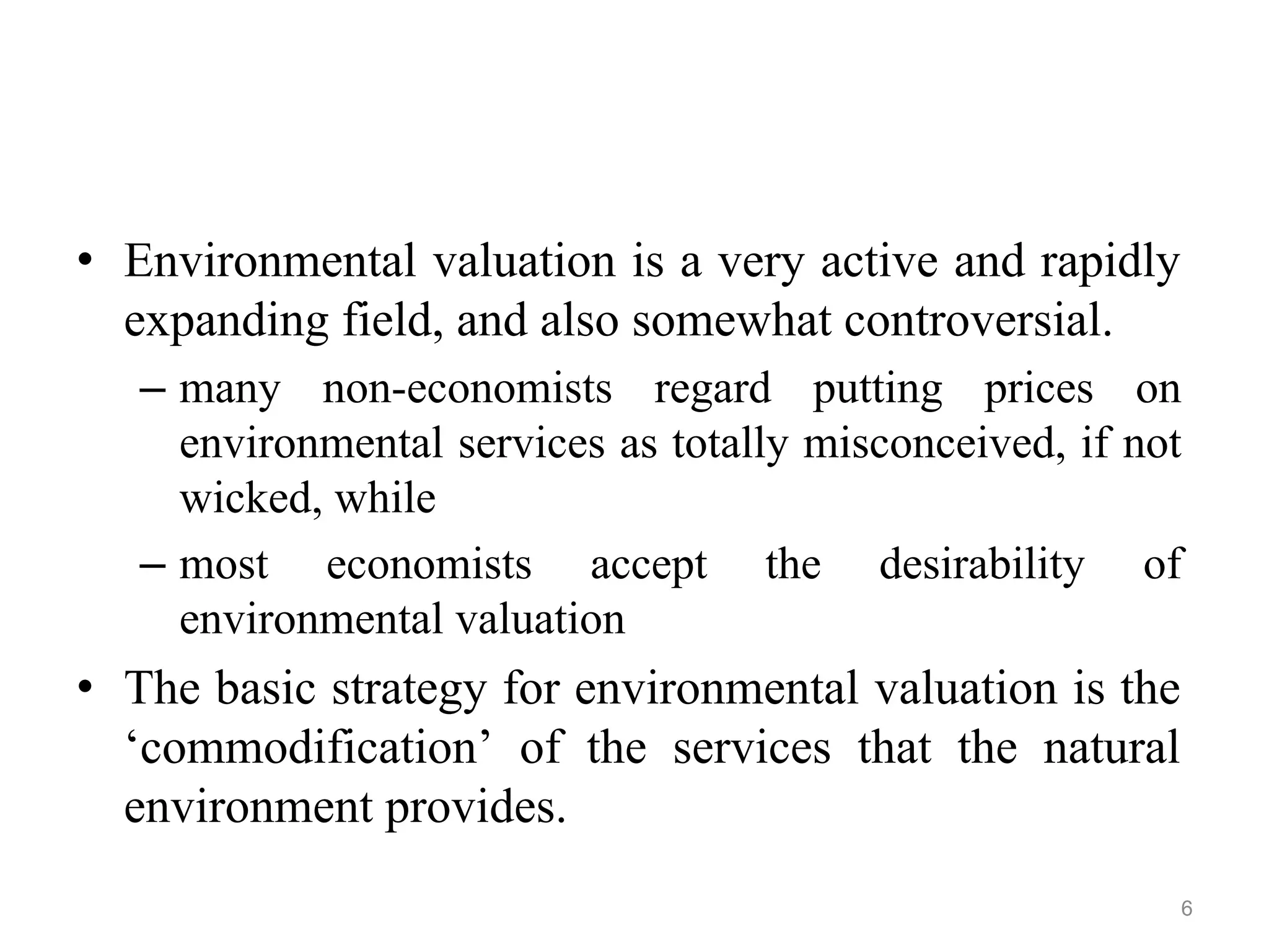 • Environmental valuation is a very active and rapidly
expanding field, and also somewhat controversial.
– many non-economists regard putting prices on
environmental services as totally misconceived, if not
wicked, while
– most economists accept the desirability of
environmental valuation
• The basic strategy for environmental valuation is the
‘commodification’ of the services that the natural
environment provides.
6
 