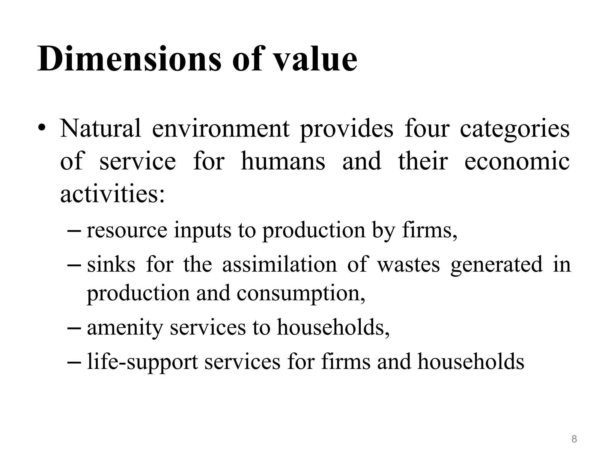 Dimensions of value
• Natural environment provides four categories
of service for humans and their economic
activities:
– resource inputs to production by firms,
– sinks for the assimilation of wastes generated in
production and consumption,
– amenity services to households,
– life-support services for firms and households
8
 
