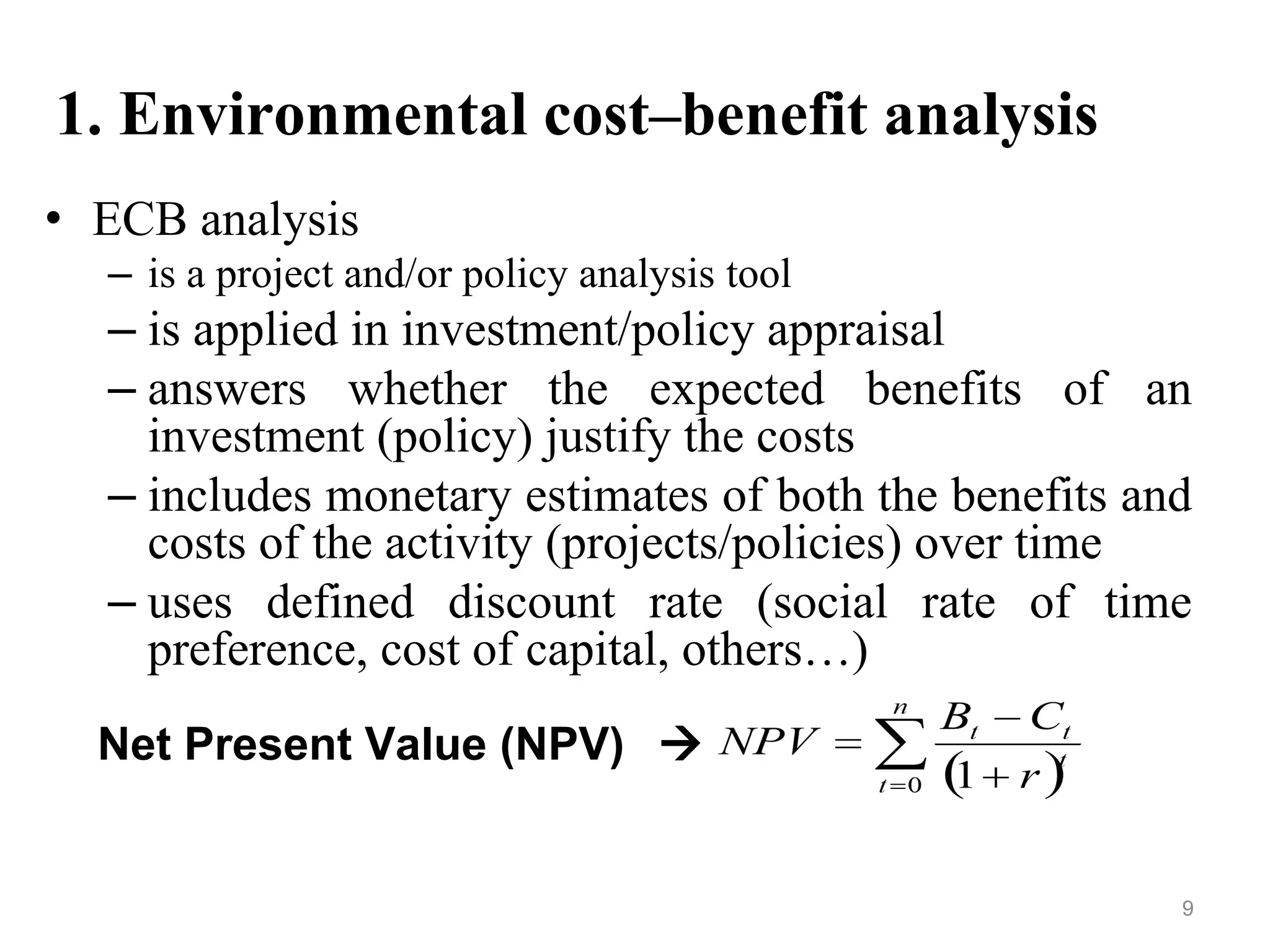 1. Environmental cost–benefit analysis
• ECB analysis
– is a project and/or policy analysis tool
– is applied in investment/policy appraisal
– answers whether the expected benefits of an
investment (policy) justify the costs
– includes monetary estimates of both the benefits and
costs of the activity (projects/policies) over time
– uses defined discount rate (social rate of time
preference, cost of capital, others…)
Net Present Value (NPV) 
9
 
