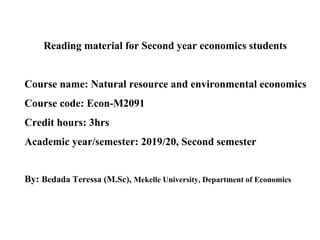 Reading material for Second year economics students
Course name: Natural resource and environmental economics
Course code: Econ-M2091
Credit hours: 3hrs
Academic year/semester: 2019/20, Second semester
By: Bedada Teressa (M.Sc), Mekelle University, Department of Economics
 