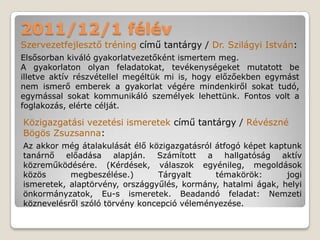 2011/12/1 félév
Szervezetfejlesztő tréning című tantárgy / Dr. Szilágyi István:
Elsősorban kiváló gyakorlatvezetőként ismertem meg.
A gyakorlaton olyan feladatokat, tevékenységeket mutatott be
illetve aktív részvétellel megéltük mi is, hogy előzőekben egymást
nem ismerő emberek a gyakorlat végére mindenkiről sokat tudó,
egymással sokat kommunikáló személyek lehettünk. Fontos volt a
foglakozás, elérte célját.

Közigazgatási vezetési ismeretek című tantárgy / Révészné
Bögös Zsuzsanna:
Az akkor még átalakulását élő közigazgatásról átfogó képet kaptunk
tanárnő előadása alapján. Számított a hallgatóság aktív
közreműködésére. (Kérdések, válaszok egyénileg, megoldások
közös      megbeszélése.)       Tárgyalt      témakörök:       jogi
ismeretek, alaptörvény, országgyűlés, kormány, hatalmi ágak, helyi
önkormányzatok, Eu-s ismeretek. Beadandó feladat: Nemzeti
köznevelésről szóló törvény koncepció véleményezése.
 