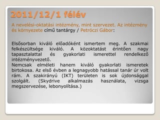 2011/12/1 félév
A nevelési-oktatási intézmény, mint szervezet. Az intézmény
és környezete című tantárgy / Petróczi Gábor:

Elsősorban kiváló előadóként ismertem meg. A szakmai
felkészültsége kiváló. A közoktatást érintően nagy
tapasztalattal   és    gyakorlati   ismerettel   rendelkező
intézményvezető.
Nemcsak elméleti hanem kiváló gyakorlati ismeretek
birtokosa. Az első évben a legnagyobb hatással tanár úr volt
rám. A szakirányú (IKT) területen is sok újdonsággal
szolgált.   (Skydrive    alkalmazás    használata,   vizsga
megszervezése, lebonyolítása.)
 