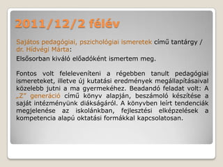 2011/12/2 félév
Sajátos pedagógiai, pszichológiai ismeretek című tantárgy /
dr. Hídvégi Márta:
Elsősorban kiváló előadóként ismertem meg.

Fontos volt feleleveníteni a régebben tanult pedagógiai
ismereteket, illetve új kutatási eredmények megállapításaival
közelebb jutni a ma gyermekéhez. Beadandó feladat volt: A
„Z” generáció című könyv alapján, beszámoló készítése a
saját intézményünk diákságáról. A könyvben leírt tendenciák
megjelenése az iskolánkban, fejlesztési elképzelések a
kompetencia alapú oktatási formákkal kapcsolatosan.
 