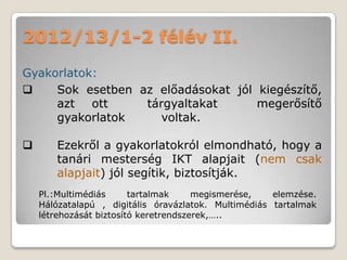 2012/13/1-2 félév II.
Gyakorlatok:
    Sok esetben az előadásokat jól kiegészítő,
     azt ott      tárgyaltakat      megerősítő
     gyakorlatok     voltak.

      Ezekről a gyakorlatokról elmondható, hogy a
       tanári mesterség IKT alapjait (nem csak
       alapjait) jól segítik, biztosítják.
    Pl.:Multimédiás      tartalmak     megismerése,   elemzése.
    Hálózatalapú , digitális óravázlatok. Multimédiás tartalmak
    létrehozását biztosító keretrendszerek,…..
 