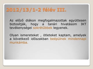 2012/13/1-2 félév III.

 Az előző diákon megfogalmazottak együttesen
 biztosítják, hogy a tanári hivatásom IKT
 tevékenységei sokrétűbbek legyenek.

 Olyan ismereteket , ötleteket kaptam, amelyek
 a következő időszakban beépülnek mindennapi
 munkámba.
 