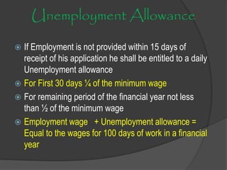 Unemployment Allowance
 If Employment is not provided within 15 days of
receipt of his application he shall be entitled to a daily
Unemployment allowance
 For First 30 days ¼ of the minimum wage
 For remaining period of the financial year not less
than ½ of the minimum wage
 Employment wage + Unemployment allowance =
Equal to the wages for 100 days of work in a financial
year
 