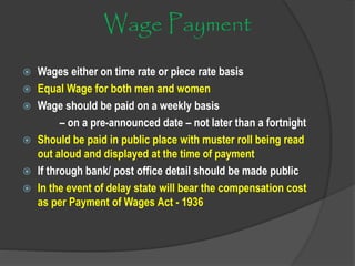 Wage Payment
 Wages either on time rate or piece rate basis
 Equal Wage for both men and women
 Wage should be paid on a weekly basis
– on a pre-announced date – not later than a fortnight
 Should be paid in public place with muster roll being read
out aloud and displayed at the time of payment
 If through bank/ post office detail should be made public
 In the event of delay state will bear the compensation cost
as per Payment of Wages Act - 1936
 