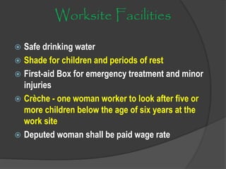 Worksite Facilities
 Safe drinking water
 Shade for children and periods of rest
 First-aid Box for emergency treatment and minor
injuries
 Crèche - one woman worker to look after five or
more children below the age of six years at the
work site
 Deputed woman shall be paid wage rate
 