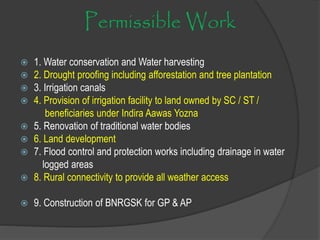 Permissible Work
 1. Water conservation and Water harvesting
 2. Drought proofing including afforestation and tree plantation
 3. Irrigation canals
 4. Provision of irrigation facility to land owned by SC / ST /
beneficiaries under Indira Aawas Yozna
 5. Renovation of traditional water bodies
 6. Land development
 7. Flood control and protection works including drainage in water
logged areas
 8. Rural connectivity to provide all weather access
 9. Construction of BNRGSK for GP & AP
 