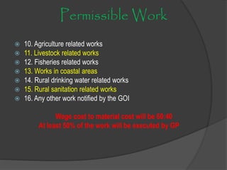 Permissible Work
 10. Agriculture related works
 11. Livestock related works
 12. Fisheries related works
 13. Works in coastal areas
 14. Rural drinking water related works
 15. Rural sanitation related works
 16. Any other work notified by the GOI
Wage cost to material cost will be 60:40
At least 50% of the work will be executed by GP
 
