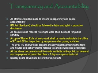 Transparency and Accountability
 All efforts should be made to ensure transparency and public
accountability
 RTI Act (Section 4) should be followed in letter and spirit – proactive
disclosure
 All accounts and records relating to work shall be made for public
scrutiny
 A copy of Muster Rolls of every work shall be made available in the office
of PO and GP for inspection by any person after paying such fee
 The DPC, PO and GP shall prepare annually report containing the facts
and figures and achievements relating to scheme within its jurisdiction
 All the above documents shall be made available to the public on demand
and on payment of prescribed fees – 7 days – as per actual cost
 Display board at worksite before the work starts
 