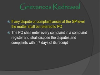 Grievances Redressal
 If any dispute or complaint arises at the GP level
the matter shall be referred to PO
 The PO shall enter every complaint in a complaint
register and shall dispose the disputes and
complaints within 7 days of its receipt
 