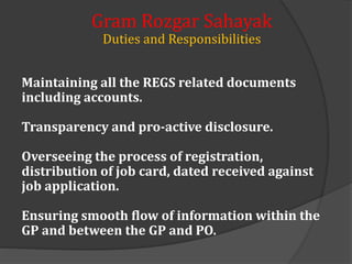 Maintaining all the REGS related documents
including accounts.
Transparency and pro-active disclosure.
Overseeing the process of registration,
distribution of job card, dated received against
job application.
Ensuring smooth flow of information within the
GP and between the GP and PO.
Gram Rozgar Sahayak
Duties and Responsibilities
 