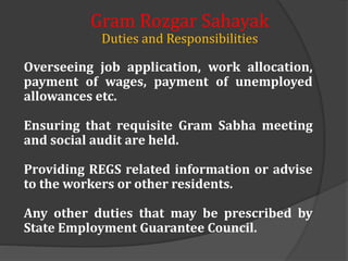 Overseeing job application, work allocation,
payment of wages, payment of unemployed
allowances etc.
Ensuring that requisite Gram Sabha meeting
and social audit are held.
Providing REGS related information or advise
to the workers or other residents.
Any other duties that may be prescribed by
State Employment Guarantee Council.
Gram Rozgar Sahayak
Duties and Responsibilities
 