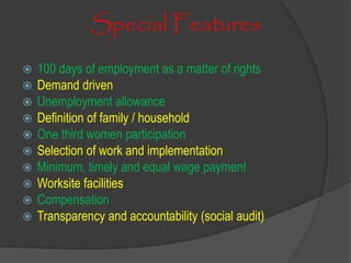 Special Features
 100 days of employment as a matter of rights
 Demand driven
 Unemployment allowance
 Definition of family / household
 One third women participation
 Selection of work and implementation
 Minimum, timely and equal wage payment
 Worksite facilities
 Compensation
 Transparency and accountability (social audit)
 