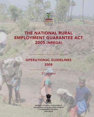 THE NATIONAL RURAL
EMPLOYMENT GUARANTEE ACT
       2005 (NREGA)



   OPERATIONAL GUIDELINES
            2008

              3rd edition




       MINISTRY OF RURAL DEVELOPMENT
      DEPARTMENT OF RURAL DEVELOPMENT
            GOVERNMENT OF INDIA
                 NEW DELHI
 