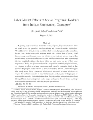 Labor Market Eects of Social Programs: Evidence
             from India's Employment Guarantee∗
                                    1                     †                    ‡
                              Clï¾ ment Imbert                and John Papp
                                    2

                                            August 2, 2012




                                                 Abstract
            A growing body of evidence shows that social programs, beyond their direct eect
        on beneciaries, can also aect non beneciaries, via changes in market equilibrium.
        We still know very little, however, about the eects of social programs on labor markets.
        In particular, public employment schemes, which are a popular form of poverty relief
        in developing countries, may crowd out private sector work and increase wages, thus
        redistributing income to households which are net suppliers of labor. This paper brings
        the rst empirical evidence that these eects not only exist, but are of rst order
        importance. Using the gradual roll out of a large rural workfare program in India,
        we estimate its eect on private employment and wages by comparing districts that
        received the program earlier relative to those that received it later. Our results suggest
        that public sector hiring crowds out private sector work and increases private sector
        wages. We use these estimates to compute the implied welfare gains of the program by
        consumption quintile. Our calculations show that the welfare gains to the poor from
        the equilibrium increase in private sector wages are large in absolute terms and large
        relative to the gains received solely by program participants.
        JEL: H53 J22 J23 J38
            Keywords: Workfare, Rural labor markets, Income redistribution
   ∗
     Thanks to Abhijit Banerjee, Robin Burgess, Anne Case, Denis Cogneau, Angus Deaton, Dave Donaldson,
Esther Duo, Erica Field, Maitreesh Ghatak, Marc Gurgand, Reetika Khera, Rohini Pande, Martin Ravallion
and Dominique Van de Walle, as well as seminar and conference participants at the Indian Statistical Institute
(Delhi), London School of Economics, Massachusetts Institute of Technology, NEUDC 2011 at Yale, Paris
School of Economics and Princeton University for very helpful comments. Clï¾ 1 ment Imbert acknowledges
                                                                                2
nancial support from CEPREMAP and European Commission (7th Framework Program). John Papp
gratefully acknowledges nancial support from the Fellowship of Woodrow Wilson Scholars at Princeton.
   †
     Paris School of Economics, Ph.D. candidate, 48 Boulevard Jourdan, 75014 Paris, imbert@pse.ens.fr.
   ‡
     Princeton University, Ph.D. candidate, 346 Wallace Hall, Princeton, NJ, jpapp@princeton.edu

                                                      1
 