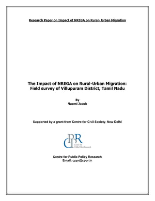 Research Paper on Impact of NREGA on Rural- Urban Migration
The Impact of NREGA on Rural-Urban Migration:
Field survey of Villupuram District, Tamil Nadu
By
Naomi Jacob
Supported by a grant from Centre for Civil Society, New Delhi
Centre for Public Policy Research
Email: cppr@cppr.in
 