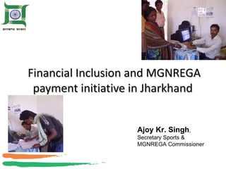 Financial Inclusion and MGNREGA payment initiative in Jharkhand Ajoy Kr. Singh , Secretary Sports & MGNREGA Commissioner 