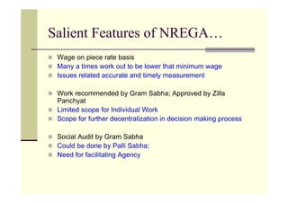 Salient Features of NREGA…
 Wage on piece rate basis
 Many a times work out to be lower that minimum wage
 Issues related accurate and timely measurement

 Work recommended by Gram Sabha; Approved by Zilla
 Panchyat
 Limited scope for Individual Work
 Scope for further decentralization in decision making process

 Social Audit by Gram Sabha
 Could be done by Palli Sabha;
 Need for facilitating Agency
 