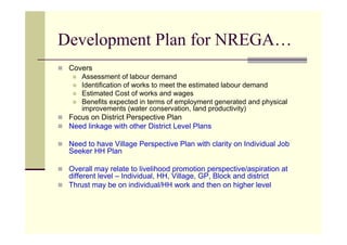 Development Plan for NREGA…
 Covers
     Assessment of labour demand
     Identification of works to meet the estimated labour demand
     Estimated Cost of works and wages
     Benefits expected in terms of employment generated and physical
     improvements (water conservation, land productivity)
 Focus on District Perspective Plan
 Need linkage with other District Level Plans

 Need to have Village Perspective Plan with clarity on Individual Job
 Seeker HH Plan

 Overall may relate to livelihood promotion perspective/aspiration at
 different level – Individual, HH, Village, GP, Block and district
 Thrust may be on individual/HH work and then on higher level
 