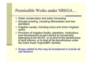 Permissible Works under NREGA…
 Water conservation and water harvesting
 Drought proofing, including afforestation and tree
 plantation
 Irrigation canals, including micro and minor irrigation
 works
 Provision of irrigation facility, plantation, horticulture,
 land development to land owned by households
 belonging to the SC/ST, or to land of the beneficiaries
 of land reforms, or to land of the beneficiaries under
 the Indira Awas Yojana/BPL families

 Scope related to this may be broadened to include all
 Job Seekers
 
