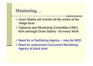 Monitoring…
 Gram Sabha will monitor all the works at the
 village level
 Vigilance and Monitoring Committee (VMC)
 from amongst Gram Sabha - for every Work

 Need for a Facilitating Agency – may be NGO
 Need for outsourced Concurrent Monitoring
 Agency at block level
 