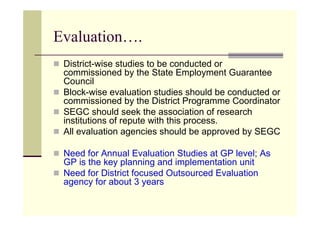 Evaluation….
 District-wise studies to be conducted or
 commissioned by the State Employment Guarantee
 Council
 Block-wise evaluation studies should be conducted or
 commissioned by the District Programme Coordinator
 SEGC should seek the association of research
 institutions of repute with this process.
 All evaluation agencies should be approved by SEGC

 Need for Annual Evaluation Studies at GP level; As
 GP is the key planning and implementation unit
 Need for District focused Outsourced Evaluation
 agency for about 3 years
 