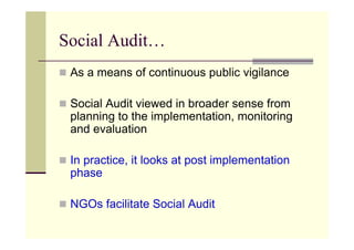 Social Audit…
 As a means of continuous public vigilance

 Social Audit viewed in broader sense from
 planning to the implementation, monitoring
 and evaluation

 In practice, it looks at post implementation
 phase

 NGOs facilitate Social Audit
 