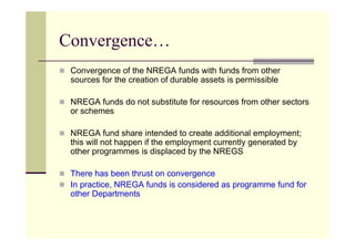 Convergence…
 Convergence of the NREGA funds with funds from other
 sources for the creation of durable assets is permissible

 NREGA funds do not substitute for resources from other sectors
 or schemes

 NREGA fund share intended to create additional employment;
 this will not happen if the employment currently generated by
 other programmes is displaced by the NREGS

 There has been thrust on convergence
 In practice, NREGA funds is considered as programme fund for
 other Departments
 