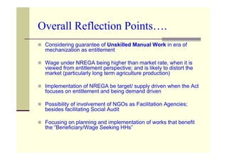 Overall Reflection Points….
 Considering guarantee of Unskilled Manual Work in era of
 mechanization as entitlement

 Wage under NREGA being higher than market rate, when it is
 viewed from entitlement perspective; and is likely to distort the
 market (particularly long term agriculture production)

 Implementation of NREGA be target/ supply driven when the Act
 focuses on entitlement and being demand driven

 Possibility of involvement of NGOs as Facilitation Agencies;
 besides facilitating Social Audit

 Focusing on planning and implementation of works that benefit
 the “Beneficiary/Wage Seeking HHs”
 