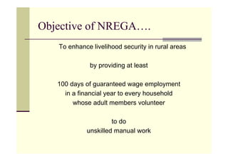 Objective of NREGA….
   To enhance livelihood security in rural areas

             by providing at least

   100 days of guaranteed wage employment
     in a financial year to every household
        whose adult members volunteer

                     to do
            unskilled manual work
 