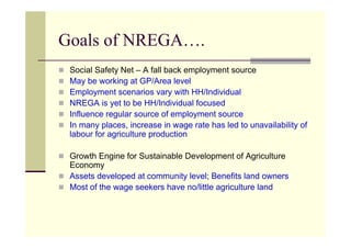 Goals of NREGA….
 Social Safety Net – A fall back employment source
 May be working at GP/Area level
 Employment scenarios vary with HH/Individual
 NREGA is yet to be HH/Individual focused
 Influence regular source of employment source
 In many places, increase in wage rate has led to unavailability of
 labour for agriculture production

 Growth Engine for Sustainable Development of Agriculture
 Economy
 Assets developed at community level; Benefits land owners
 Most of the wage seekers have no/little agriculture land
 
