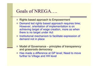 Goals of NREGA….
 Rights based approach to Empowerment
 Demand led rights based approach requires time;
 However, orientation of implementation is on
 achieving target of wage creation, more so when
 there is no target under Act
 Institutional mechanism to facilitate expression of
 demand not in place

 Model of Governance – principles of transparency
 and grassroots democracy
 Has made a difference at GP level; Need to move
 further to Village and HH level
 