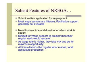 Salient Features of NREGA…
 Submit written application for employment
 Most wage earners are illiterate; Facilitation support
 generally not available

 Need to state time and duration for which work is
 sought
 Difficult for Wage seekers to predict when their
 regular work would resume;
 As wage rate is higher, they take risk and go for
 maximum opportunity;
 At times disturbs the regular labor market, local
 agriculture production
 