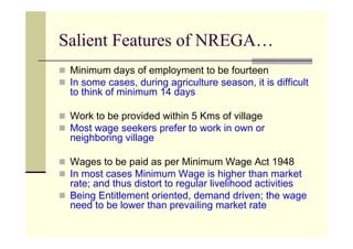 Salient Features of NREGA…
 Minimum days of employment to be fourteen
 In some cases, during agriculture season, it is difficult
 to think of minimum 14 days

 Work to be provided within 5 Kms of village
 Most wage seekers prefer to work in own or
 neighboring village

 Wages to be paid as per Minimum Wage Act 1948
 In most cases Minimum Wage is higher than market
 rate; and thus distort to regular livelihood activities
 Being Entitlement oriented, demand driven; the wage
 need to be lower than prevailing market rate
 