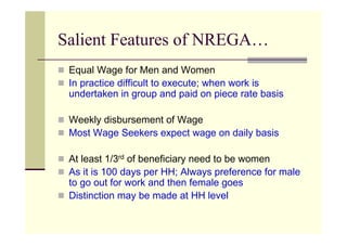 Salient Features of NREGA…
 Equal Wage for Men and Women
 In practice difficult to execute; when work is
 undertaken in group and paid on piece rate basis

 Weekly disbursement of Wage
 Most Wage Seekers expect wage on daily basis

 At least 1/3rd of beneficiary need to be women
 As it is 100 days per HH; Always preference for male
 to go out for work and then female goes
 Distinction may be made at HH level
 