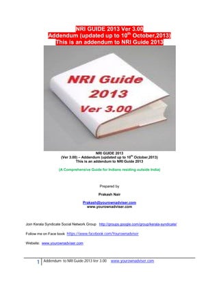 NRI GUIDE 2013 Ver 3.00
Addendum (updated up to 10th October,2013)
This is an addendum to NRI Guide 2013

NRI GUIDE 2013
(Ver 3.00) – Addendum (updated up to 10th October,2013)
This is an addendum to NRI Guide 2013
(A Comprehensive Guide for Indians residing outside India)

Prepared by
Prakash Nair
Prakash@yourownadviser.com
www.yourownadviser.com

Join Kerala Syndicate Social Network Group http://groups.google.com/group/kerala-syndicate/
Follow me on Face book https://www.facebook.com/Yourownadviser
Website: www.yourownadviser.com

1

Addendum to NRI Guide 2013 Ver 3.00

www.yourownadviser.com

 
