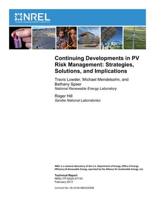 Continuing Developments in PV
Risk Management: Strategies,
Solutions, and Implications
Travis Lowder, Michael Mendelsohn, and
Bethany Speer
National Renewable Energy Laboratory

Roger Hill
Sandia National Laboratories




NREL is a national laboratory of the U.S. Department of Energy, Office of Energy
Efficiency & Renewable Energy, operated by the Alliance for Sustainable Energy, LLC.

Technical Report
NREL/TP-6A20-57143
February 2013

Contract No. DE-AC36-08GO28308
 