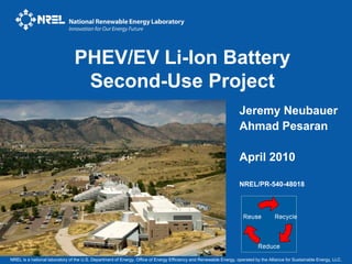 PHEV/EV Li-Ion Battery
                                 Second-Use Project
                                                                                                                   Jeremy Neubauer
                                                                                                                   Ahmad Pesaran

                                                                                                                   April 2010

                                                                                                                   NREL/PR-540-48018




NREL is a national laboratory of the U.S. Department of Energy, Office of Energy Efficiency and Renewable Energy, operated by the Alliance for Sustainable Energy, LLC.
 