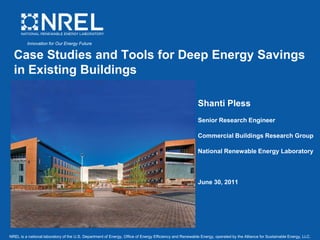 Innovation for Our Energy Future


  Case Studies and Tools for Deep Energy Savings
  in Existing Buildings

                                                                                                        Shanti Pless
                                                                                                        Senior Research Engineer

                                                                                                        Commercial Buildings Research Group

                                                                                                        National Renewable Energy Laboratory



                                                                                                        June 30, 2011




NREL is a national laboratory of the U.S. Department of Energy, Office of Energy Efficiency and Renewable Energy, operated by the Alliance for Sustainable Energy, LLC.
 