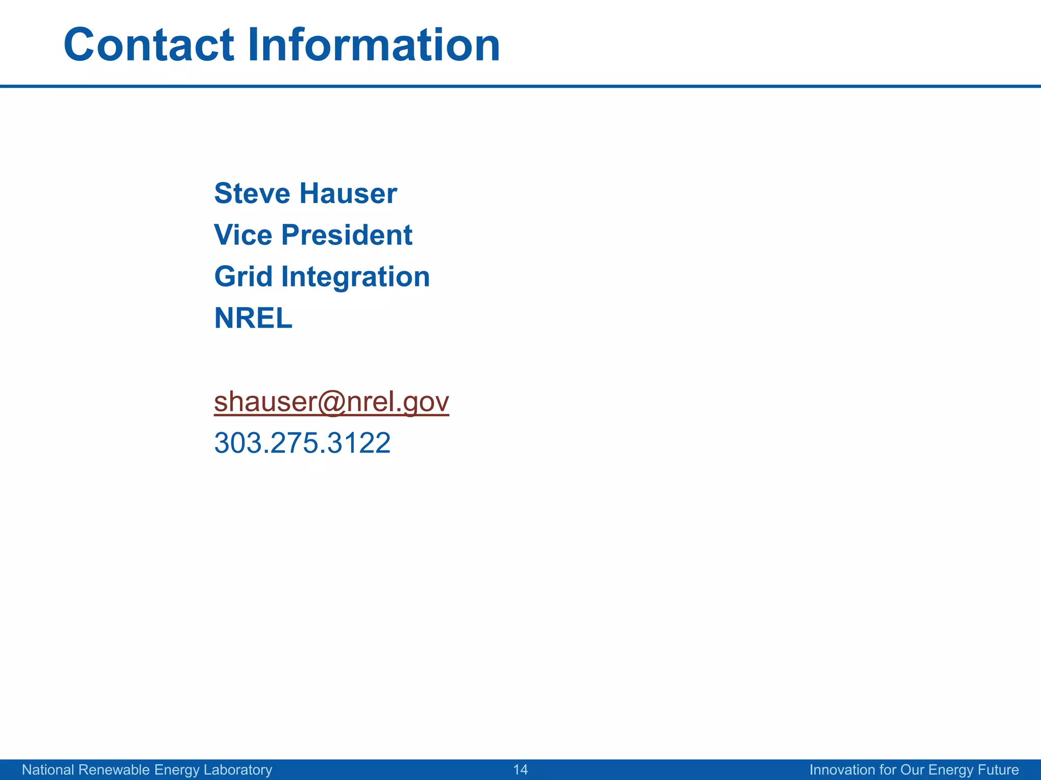 Contact Information


                           Steve Hauser
                           Vice President
                           Grid Integration
                           NREL

                           shauser@nrel.gov
                           303.275.3122




National Renewable Energy Laboratory          14   Innovation for Our Energy Future
 
