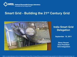 Smart Grid - Building the 21st Century Grid



                                                                                                                    India Smart Grid
                                                                                                                       Delegation

                                                                                                                        September 15, 2011


                                                                                                                              Steve Hauser
                                                                                                                             Vice President
                                                                                                                             Grid Integration




NREL is a national laboratory of the U.S. Department of Energy Office of Energy Efficiency and Renewable Energy operated by the Alliance for Sustainable Energy, LLC
 