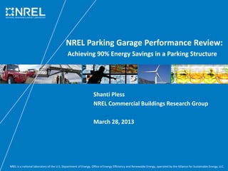 NREL Parking Garage Performance Review:
Achieving 90% Energy Savings in a Parking Structure

Shanti Pless
NREL Commercial Buildings Research Group
March 28, 2013

NREL is a national laboratory of the U.S. Department of Energy, Office of Energy Efficiency and Renewable Energy, operated by the Alliance for Sustainable Energy, LLC.

 