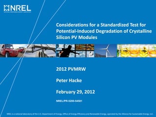 NREL is a national laboratory of the U.S. Department of Energy, Office of Energy Efficiency and Renewable Energy, operated by the Alliance for Sustainable Energy, LLC.
Considerations for a Standardized Test for 
Potential‐Induced Degradation of Crystalline 
Silicon PV Modules
2012 PVMRW
Peter Hacke
February 29, 2012
NREL/PR-5200-54581
 