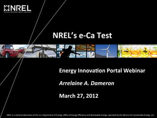 NREL’s	
  e-­‐Ca	
  Test	
  


                                                                                     Energy	
  Innova5on	
  Portal	
  Webinar	
  

                                                                                     Arrelaine	
  A.	
  Dameron	
  

                                                                                     March	
  27,	
  2012	
  

NREL	
  is	
  a	
  na*onal	
  laboratory	
  of	
  the	
  U.S.	
  Department	
  of	
  Energy,	
  Oﬃce	
  of	
  Energy	
  Eﬃciency	
  and	
  Renewable	
  Energy,	
  operated	
  by	
  the	
  Alliance	
  for	
  Sustainable	
  Energy,	
  LLC.	
  
 