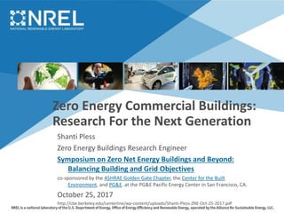 Zero Energy Commercial Buildings:
Research For the Next Generation
Shanti Pless
Zero Energy Buildings Research Engineer
Symposium on Zero Net Energy Buildings and Beyond:
Balancing Building and Grid Objectives
co-sponsored by the ASHRAE Golden Gate Chapter, the Center for the Built
Environment, and PG&E. at the PG&E Pacific Energy Center in San Francisco, CA.
October 25, 2017
http://cbe.berkeley.edu/centerline/wp-content/uploads/Shanti-Pless-ZNE-Oct-25-2017.pdf
 